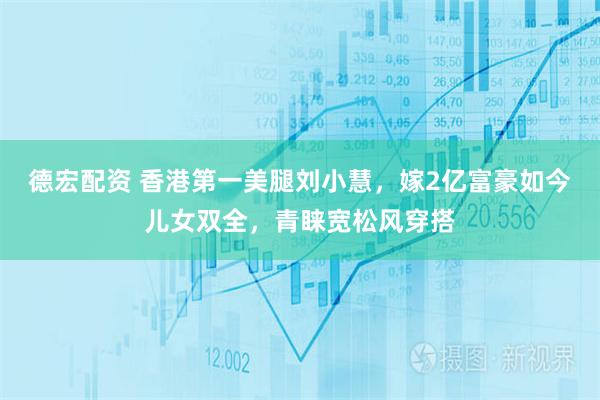 德宏配资 香港第一美腿刘小慧，嫁2亿富豪如今儿女双全，青睐宽松风穿搭