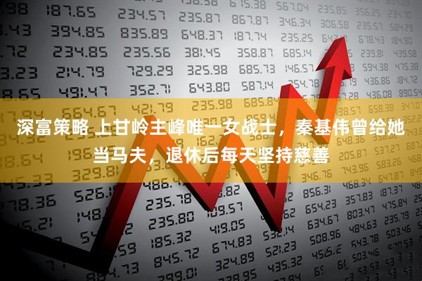 深富策略 上甘岭主峰唯一女战士，秦基伟曾给她当马夫，退休后每天坚持慈善