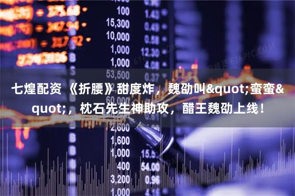 七煌配资 《折腰》甜度炸，魏劭叫"蛮蛮"，枕石先生神助攻，醋王魏劭上线！