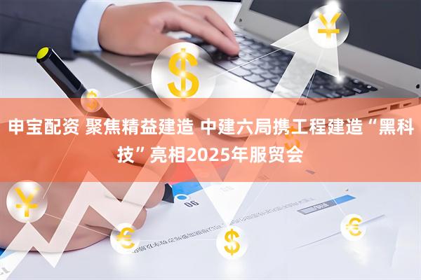 申宝配资 聚焦精益建造 中建六局携工程建造“黑科技”亮相2025年服贸会