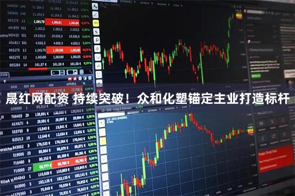 晟红网配资 持续突破！众和化塑锚定主业打造标杆