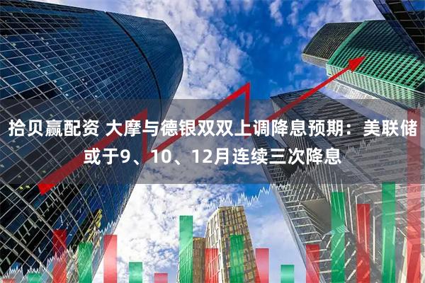拾贝赢配资 大摩与德银双双上调降息预期：美联储或于9、10、12月连续三次降息
