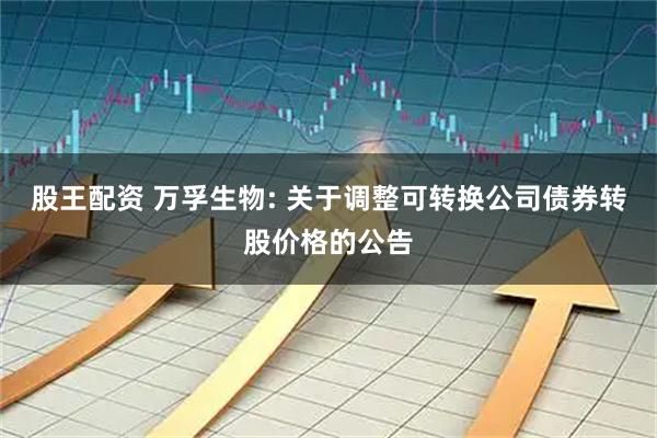 股王配资 万孚生物: 关于调整可转换公司债券转股价格的公告