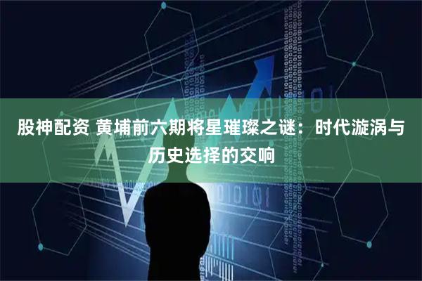 股神配资 黄埔前六期将星璀璨之谜：时代漩涡与历史选择的交响