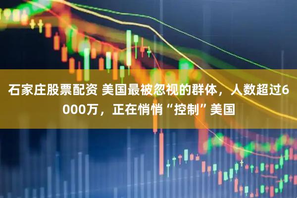 石家庄股票配资 美国最被忽视的群体，人数超过6000万，正在悄悄“控制”美国