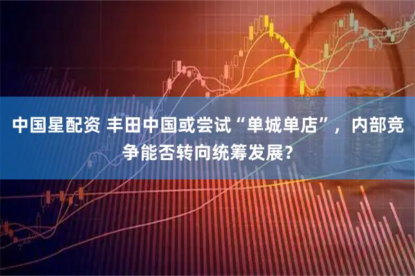 中国星配资 丰田中国或尝试“单城单店”，内部竞争能否转向统筹发展？