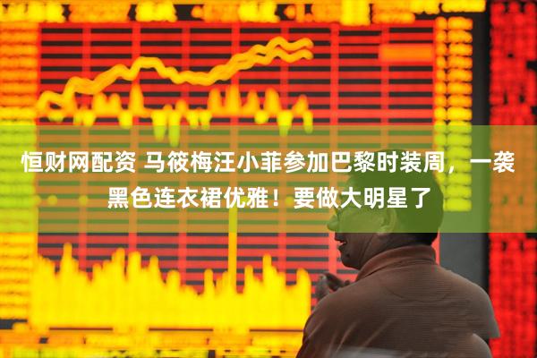恒财网配资 马筱梅汪小菲参加巴黎时装周，一袭黑色连衣裙优雅！要做大明星了