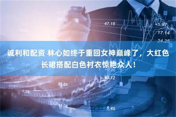 诚利和配资 林心如终于重回女神巅峰了，大红色长裙搭配白色衬衣惊艳众人！