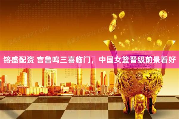 镕盛配资 宫鲁鸣三喜临门，中国女篮晋级前景看好