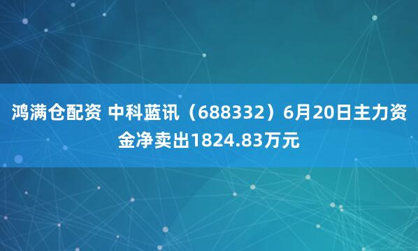 鸿满仓配资 中科蓝讯（688332）6月20日主力资金净卖出1824.83万元
