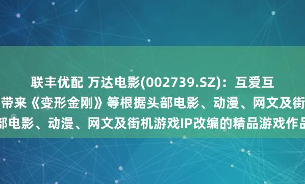 联丰优配 万达电影(002739.SZ)：互爱互动将陆续为国内及海外玩家带来《变形金刚》等根据头部电影、动漫、网文及街机游戏IP改编的精品游戏作品