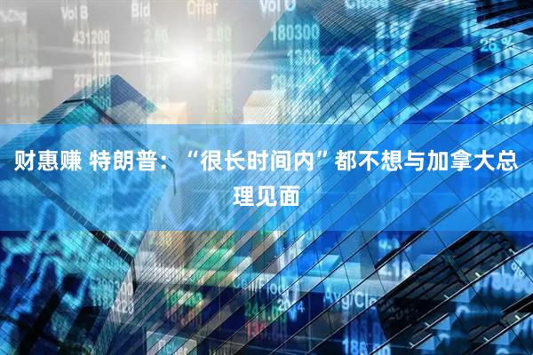 财惠赚 特朗普：“很长时间内”都不想与加拿大总理见面
