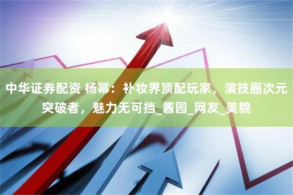 中华证券配资 杨幂：补妆界顶配玩家，演技圈次元突破者，魅力无可挡_酱园_网友_美貌