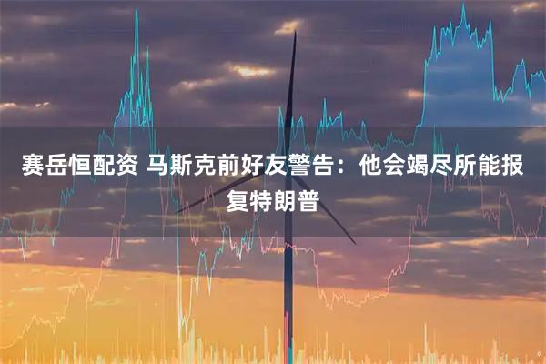 赛岳恒配资 马斯克前好友警告：他会竭尽所能报复特朗普