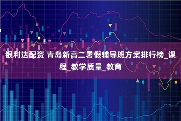 银利达配资 青岛新高二暑假辅导班方案排行榜_课程_教学质量_教育