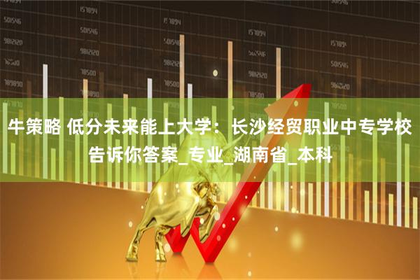 牛策略 低分未来能上大学：长沙经贸职业中专学校告诉你答案_专业_湖南省_本科