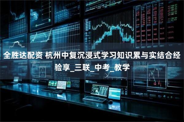 全胜达配资 杭州中复沉浸式学习知识累与实结合经验享_三联_中考_教学
