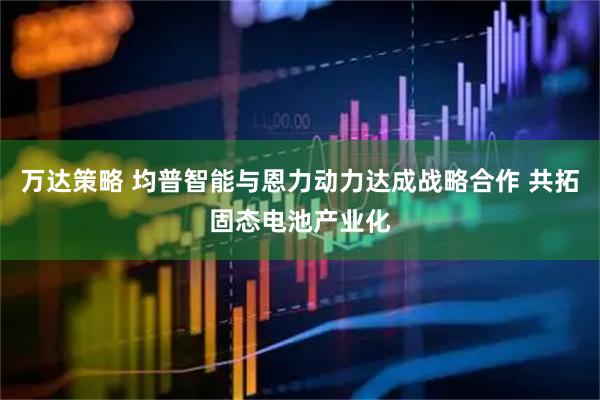 万达策略 均普智能与恩力动力达成战略合作 共拓固态电池产业化