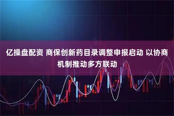 亿操盘配资 商保创新药目录调整申报启动 以协商机制推动多方联动
