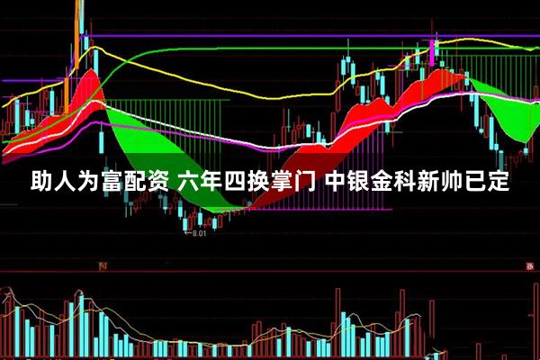 助人为富配资 六年四换掌门 中银金科新帅已定