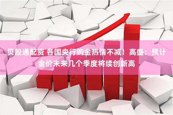 贝股通配资 各国央行购金热情不减！高盛：预计金价未来几个季度将续创新高