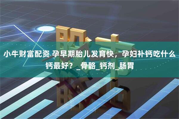 小牛财富配资 孕早期胎儿发育快，孕妇补钙吃什么钙最好？_骨骼_钙剂_肠胃