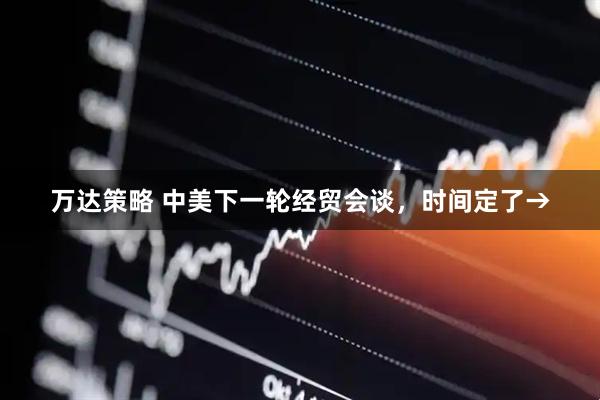 万达策略 中美下一轮经贸会谈，时间定了→