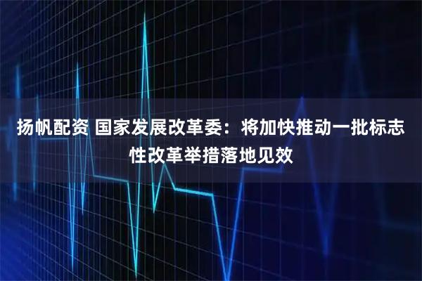 扬帆配资 国家发展改革委：将加快推动一批标志性改革举措落地见效