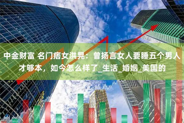中金财富 名门痞女洪晃：曾扬言女人要睡五个男人才够本，如今怎么样了_生活_婚姻_美国的