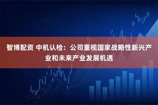 智博配资 中机认检：公司重视国家战略性新兴产业和未来产业发展机遇