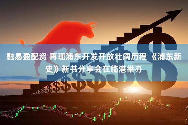 融易盈配资 再现浦东开发开放壮阔历程 《浦东新史》新书分享会在临港举办