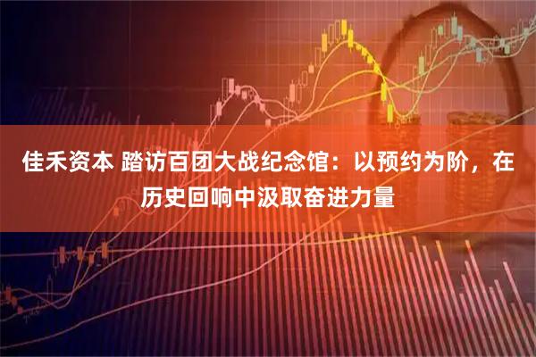 佳禾资本 踏访百团大战纪念馆：以预约为阶，在历史回响中汲取奋进力量