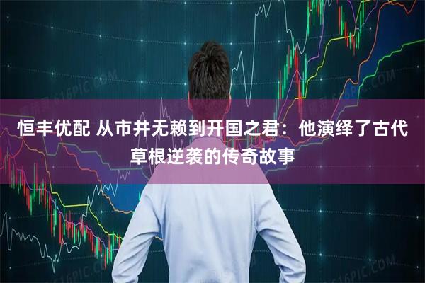 恒丰优配 从市井无赖到开国之君：他演绎了古代草根逆袭的传奇故事