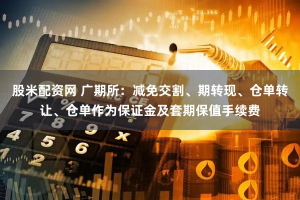 股米配资网 广期所：减免交割、期转现、仓单转让、仓单作为保证金及套期保值手续费