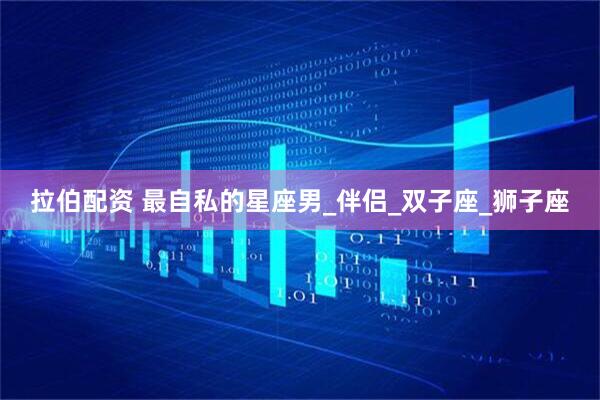 拉伯配资 最自私的星座男_伴侣_双子座_狮子座