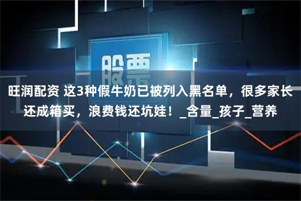旺润配资 这3种假牛奶已被列入黑名单，很多家长还成箱买，浪费钱还坑娃！_含量_孩子_营养