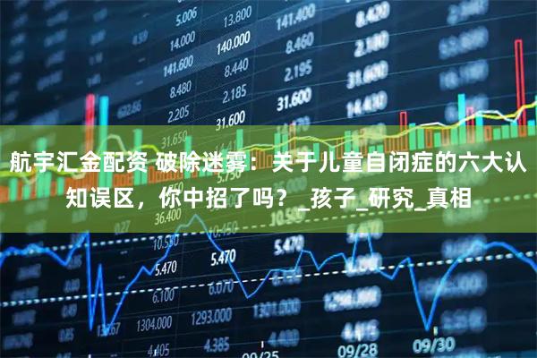 航宇汇金配资 破除迷雾：关于儿童自闭症的六大认知误区，你中招了吗？_孩子_研究_真相