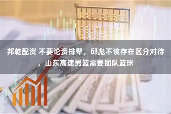 邦乾配资 不要论资排辈，邱彪不该存在区分对待，山东高速男篮需要团队篮球