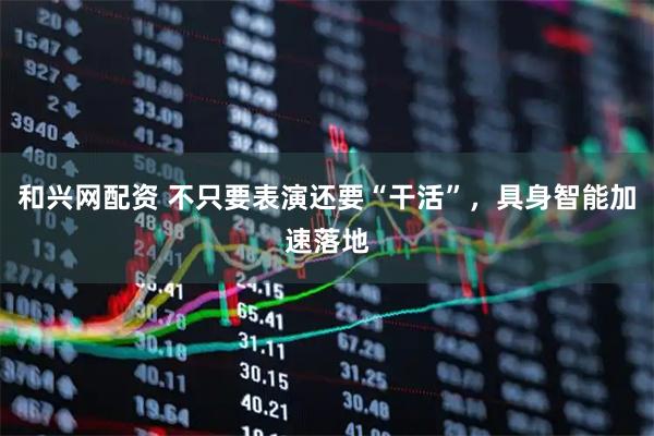 和兴网配资 不只要表演还要“干活”，具身智能加速落地